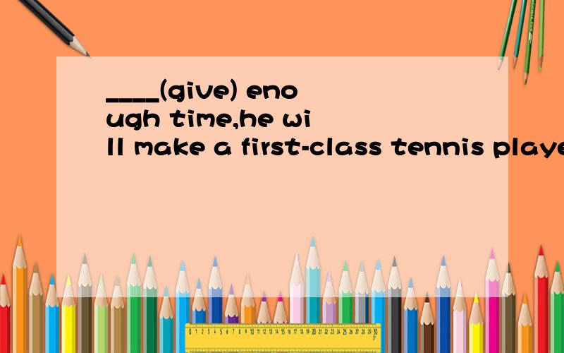 ____(give) enough time,he will make a first-class tennis player.完形填空,答案是given,为什么呢我觉得不对，后面的将来时又怎么解释呢？整个句子的时态呢？