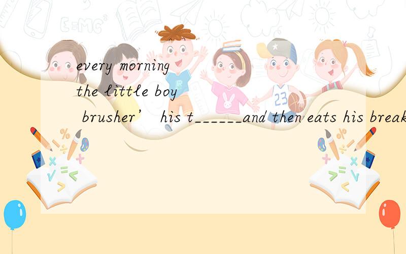 every morning the little boy brusher’ his t______and then eats his break-fast.