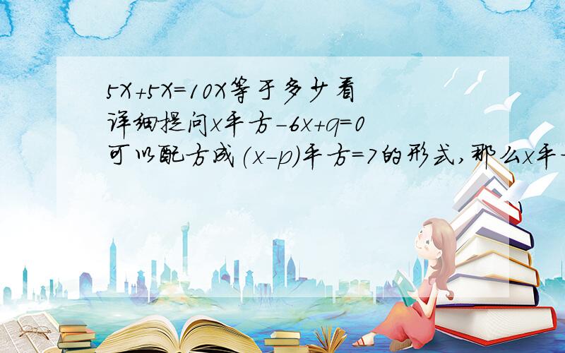 5X+5X=10X等于多少看详细提问x平方-6x+q=0可以配方成(x-p)平方=7的形式,那么x平方-6x+q=2可以配方成下列的那种形式?A.(x-p）平方=5 B.（x-p）平方=9 C.（x-p+2）平方=9 D.（x-p+2)平方=5 3Q