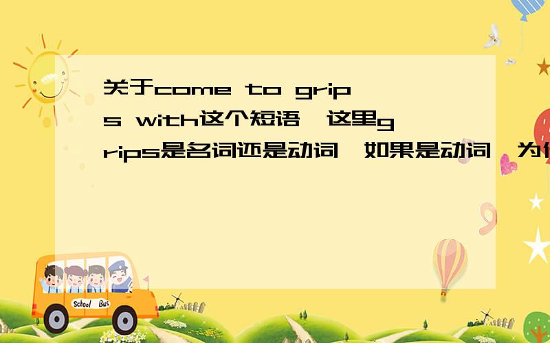 关于come to grips with这个短语,这里grips是名词还是动词,如果是动词,为什么不用原形,具体见下面这句话：Thus,to rectify the positions taken previously,where we contented ourselves with condemnations,in my delegation's o