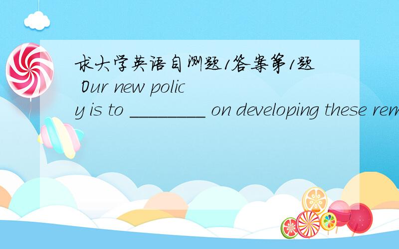 求大学英语自测题1答案第1题 Our new policy is to ________ on developing these remote areas A、aim B、carry C、focus D、resort 第2题 Fred turned his head,trying to ________ breathing in the smoke A、refuse B、avoid C、object D、ex