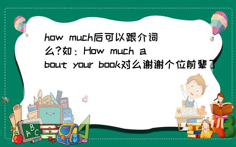 how much后可以跟介词么?如：How much about your book对么谢谢个位前辈了．