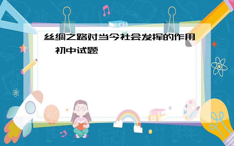 丝绸之路对当今社会发挥的作用,初中试题