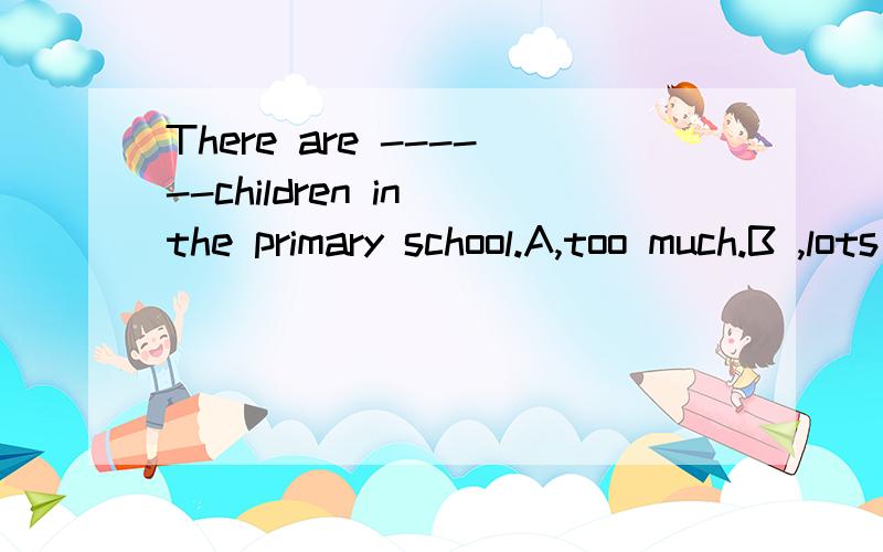 There are ------children in the primary school.A,too much.B ,lots of.C,few.D,little