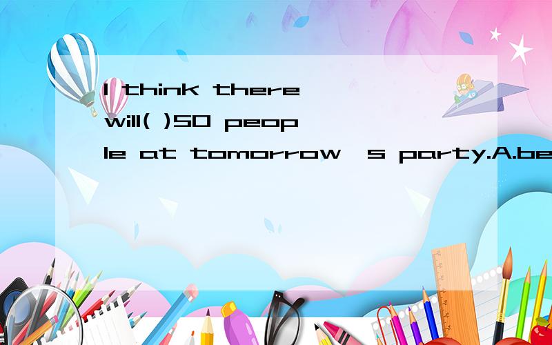 I think there will( )50 people at tomorrow's party.A.be B.being C.are选择哪个答案,