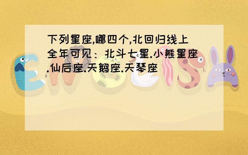 下列星座,哪四个,北回归线上全年可见：北斗七星.小熊星座.仙后座.天鹅座.天琴座