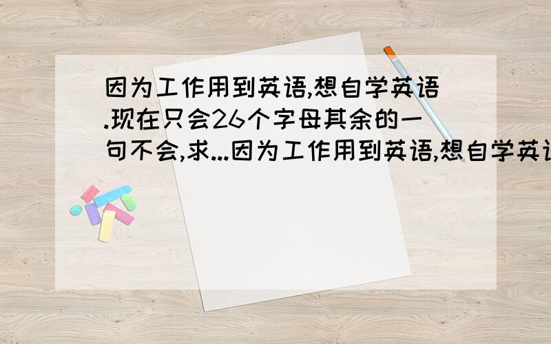 因为工作用到英语,想自学英语.现在只会26个字母其余的一句不会,求...因为工作用到英语,想自学英语.现在只会26个字母其余的一句不会,求个学习初级英语软件