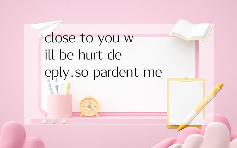 close to you will be hurt deeply.so pardent me