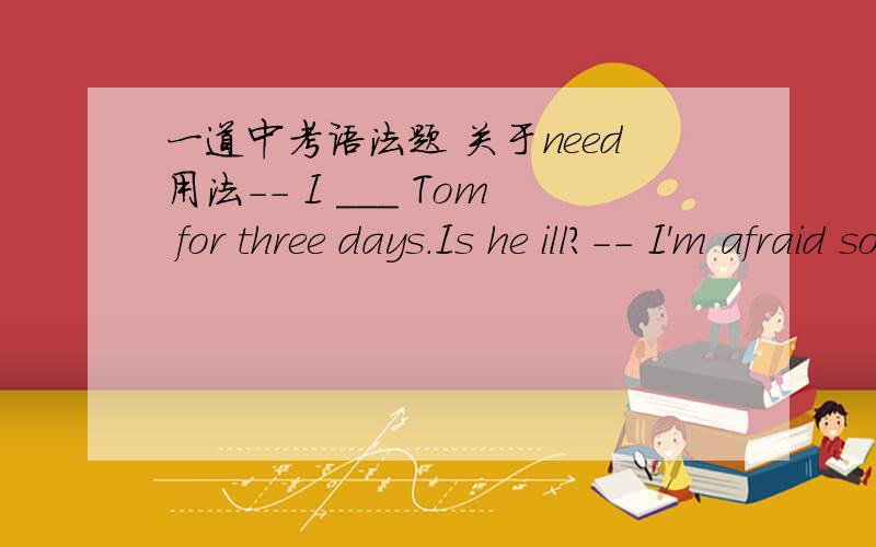 一道中考语法题 关于need用法-- I ___ Tom for three days.Is he ill?-- I'm afraid so.The doctor said he needed ____ .A.haven' t seen; an operationB.haven't seen; to be operatedA 但解析应如下：在此句needed可以看出,need是做情