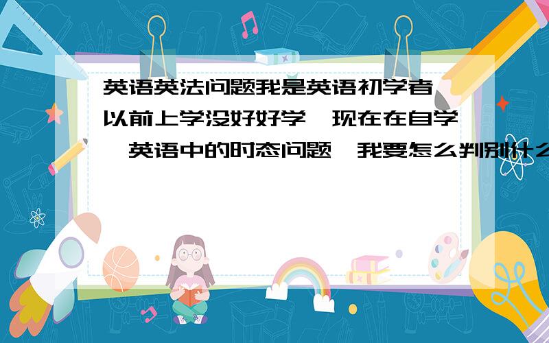 英语英法问题我是英语初学者,以前上学没好好学,现在在自学,英语中的时态问题,我要怎么判别什么时候该用过去式,什么时候用将来时,什么时候用进行时,