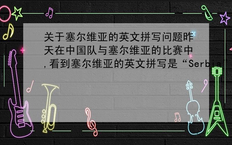 关于塞尔维亚的英文拼写问题昨天在中国队与塞尔维亚的比赛中,看到塞尔维亚的英文拼写是“Serbia”,我还以为打错了,后来确认并没有错.但是按照正常的英文拼写,应该是“Servia”,这样的翻