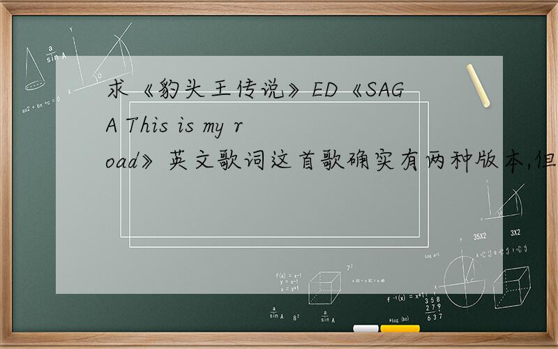 求《豹头王传说》ED《SAGA This is my road》英文歌词这首歌确实有两种版本,但是搜了很久没搜到英文歌词,希望大家抽手相助,谢过了!