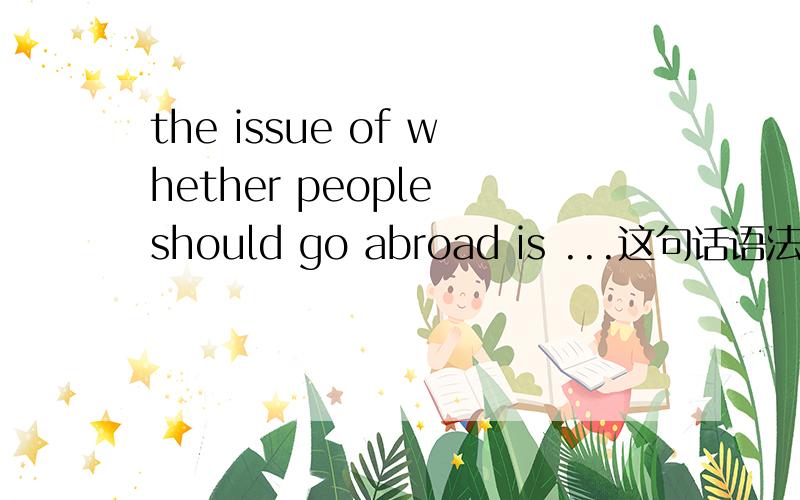 the issue of whether people should go abroad is ...这句话语法对吗?issue of 后面不是加名词吗?如果改成the issue whether people should go abroad is.或者 the issue that whether people should go abroad