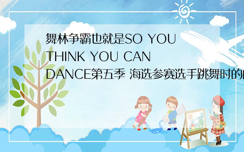 舞林争霸也就是SO YOU THINK YOU CAN DANCE第五季 海选参赛选手跳舞时的曲目是什么所有海选的选手,也就是前5集里的,那些选手参赛的时候用的曲目都是什么呢?答对追加最多的分!