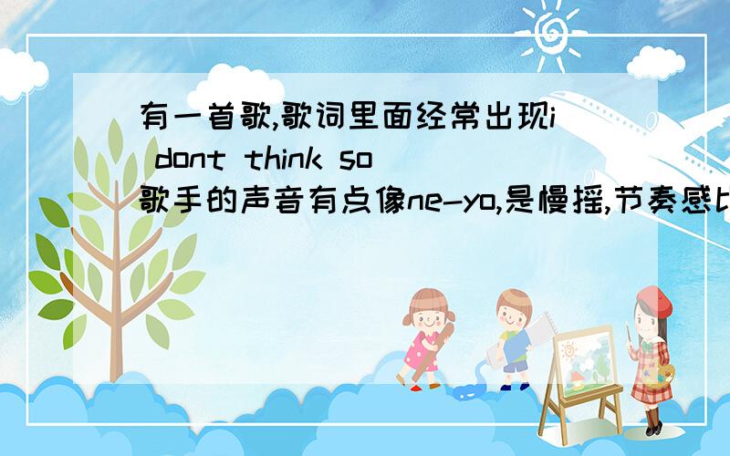 有一首歌,歌词里面经常出现i dont think so歌手的声音有点像ne-yo,是慢摇,节奏感比较强,碟子的封面写的是酒吧歌曲top10,歌名?