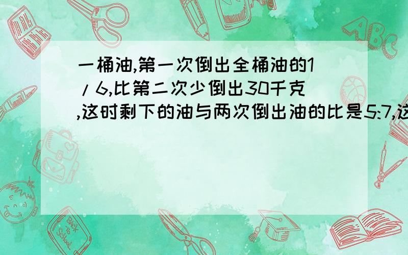 一桶油,第一次倒出全桶油的1/6,比第二次少倒出30千克,这时剩下的油与两次倒出油的比是5:7,这桶油原有（接上面的提问) 少千克?刚刚打错了，是多少千克，不是少千克