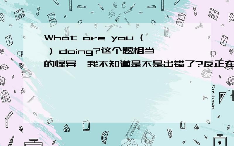 What are you ( ) doing?这个题相当的怪异,我不知道是不是出错了?反正在我印象当中,只有What are you doing?举个例子