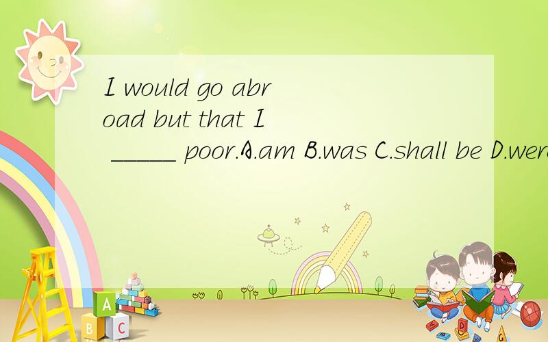 I would go abroad but that I _____ poor.A.am B.was C.shall be D.were