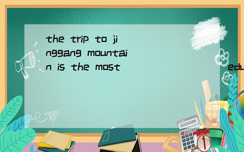 the trip to jinggang mountain is the most ________(education) experience that i have ever had