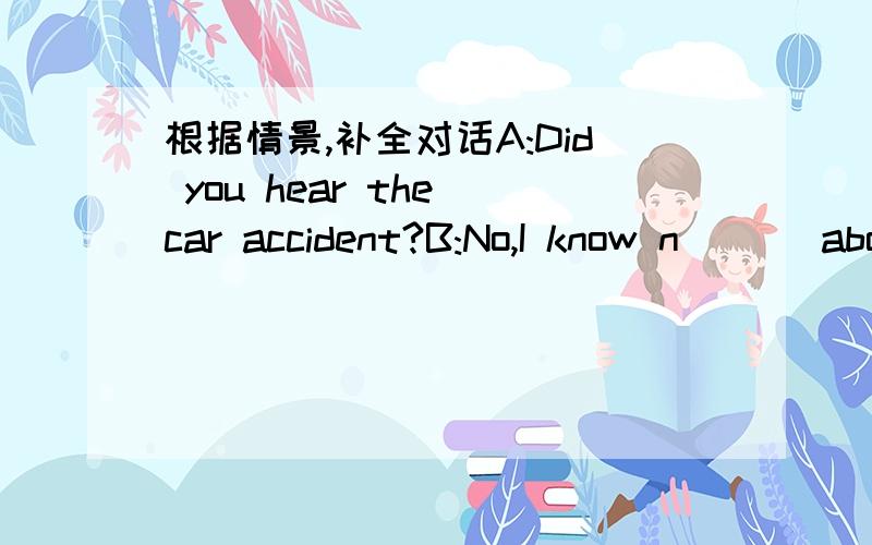 根据情景,补全对话A:Did you hear the car accident?B:No,I know n___ about it.When and where did it happen?A:A___ about three o'clock at the corner of the road near our school.B:H___ was the accident and was anybody h____?A:Two cars h____ and on