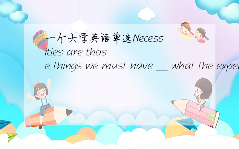 一个大学英语单选Necessities are those things we must have __ what the expenses are.A regardless of B in addition to C in consequence of D in terms of