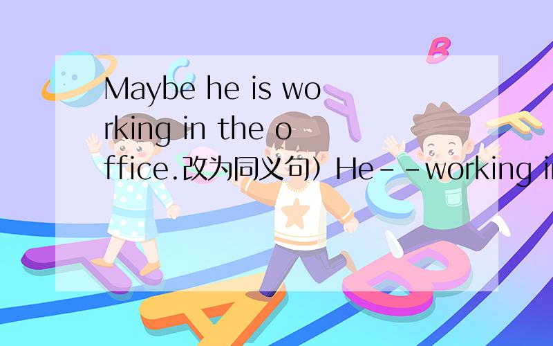 Maybe he is working in the office.改为同义句）He--working in the office.中间两个横线