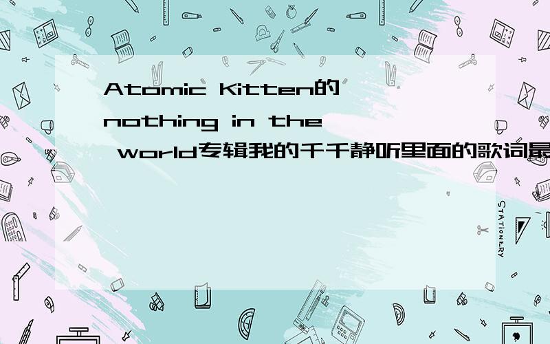 Atomic Kitten的nothing in the world专辑我的千千静听里面的歌词最上面有个