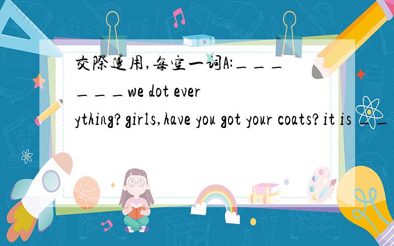 交际运用,每空一词A:______we dot everything?girls,have you got your coats?it is ____today.bYES,WE HAVE ,MUM.aGood,let is do and ___our holiday.B:__are we going,mum?A:we are going ___a boat tirp.we are going ti go on the river thames.it is the