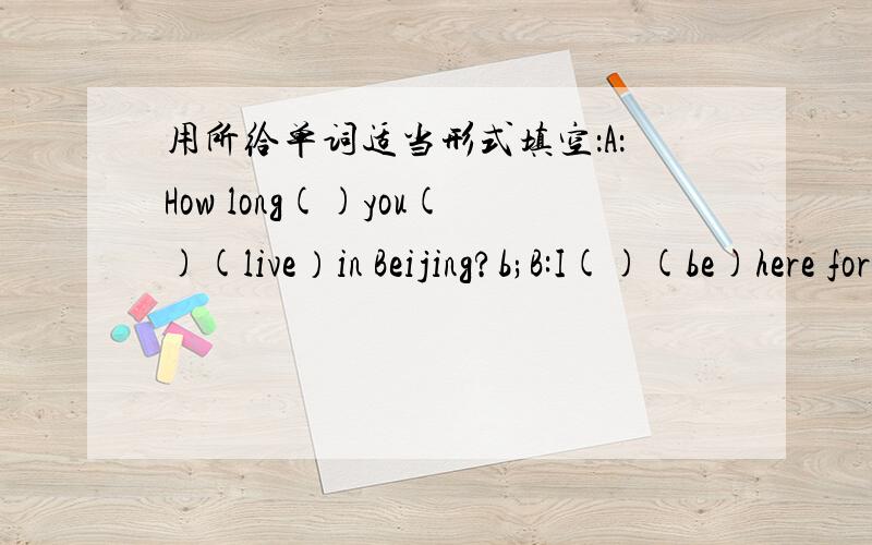 用所给单词适当形式填空：A：How long()you()(live）in Beijing?b;B:I()(be)here for14 years.A:When()you()(come)here?B:I()(come)here in1991.In fact,I may()(say)that I()(live) here since I()(be)born.