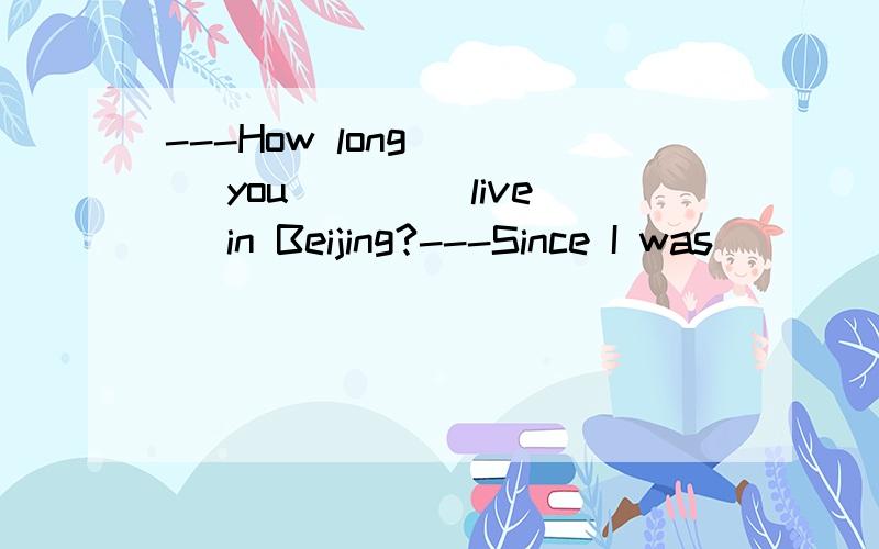 ---How long ___ you ___(live) in Beijing?---Since I was ___(bear).