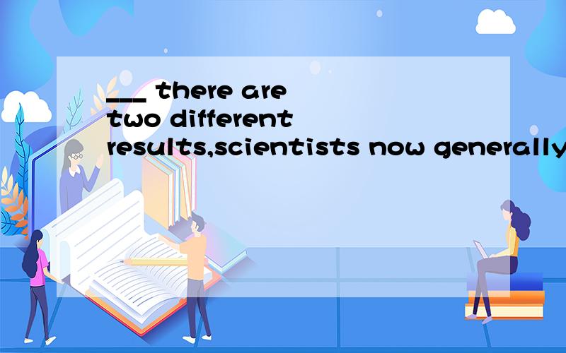 ___ there are two different results,scientists now generally agree that some kinds of dinosaurs lived in big groups.A.Though B.If C.As long as D.Unless