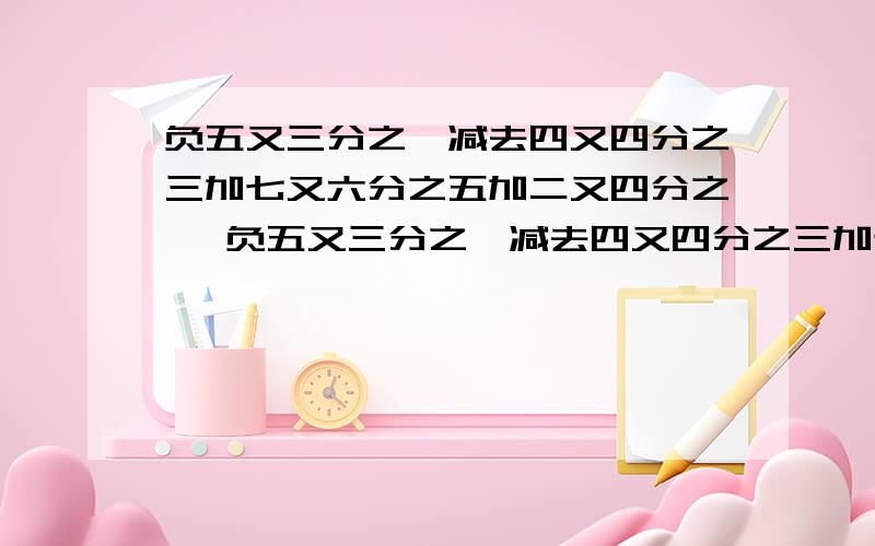 负五又三分之一减去四又四分之三加七又六分之五加二又四分之一 负五又三分之一减去四又四分之三加七又六分之五加二又四分之一