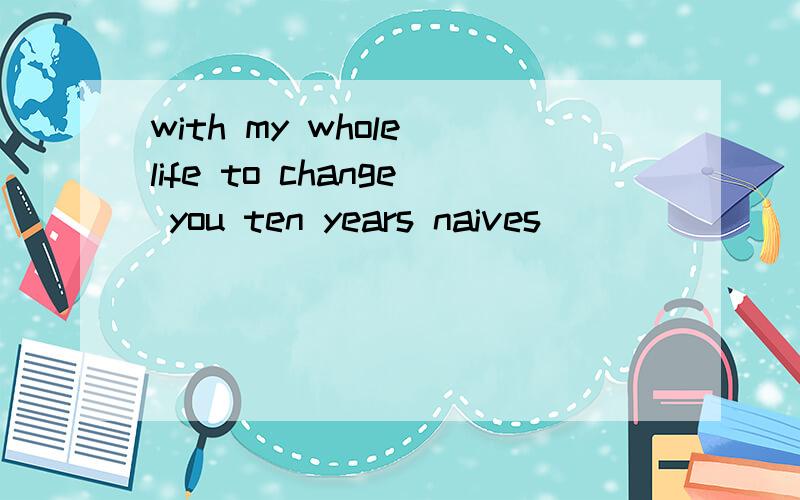 with my whole life to change you ten years naives