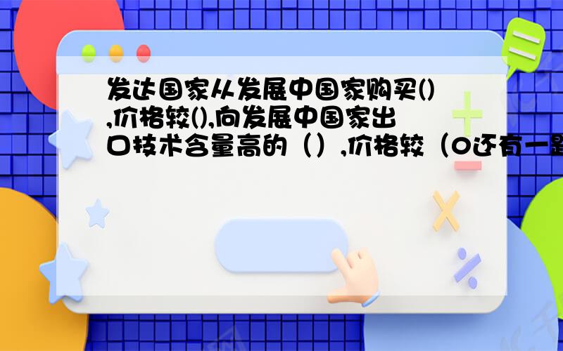 发达国家从发展中国家购买(),价格较(),向发展中国家出口技术含量高的（）,价格较（0还有一题.大多数发展中国家出口（）,这些产品价格较（）,赚的利润较少