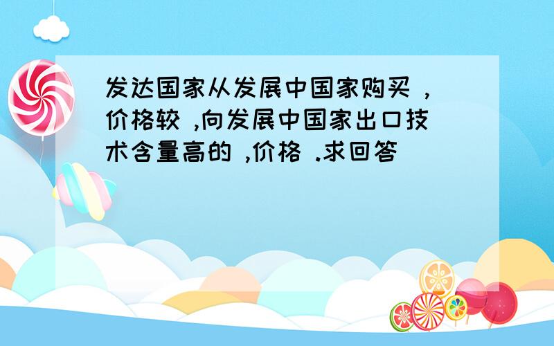 发达国家从发展中国家购买 ,价格较 ,向发展中国家出口技术含量高的 ,价格 .求回答