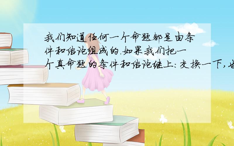 我们知道任何一个命题都是由条件和结论组成的.如果我们把一个真命题的条件和结论继上：交换一下,也就是条件变结论,结论变条件,那么所得的命题是不是一个真命题?试举例说明.（PS:是不