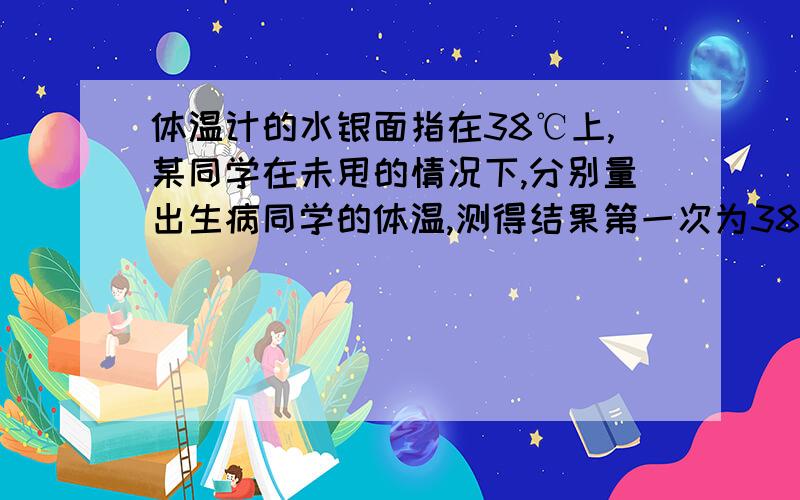 体温计的水银面指在38℃上,某同学在未甩的情况下,分别量出生病同学的体温,测得结果第一次为38.5℃,第二次为39.5℃,第三次为39℃,则下列说法正确的是 A．只有第一次正确 B．只有第三次不正