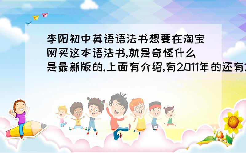 李阳初中英语语法书想要在淘宝网买这本语法书,就是奇怪什么是最新版的.上面有介绍,有2011年的还有2012年的,有361页的还有403页的,到底那哪个才是正版的啊!到底该怎么买啊?