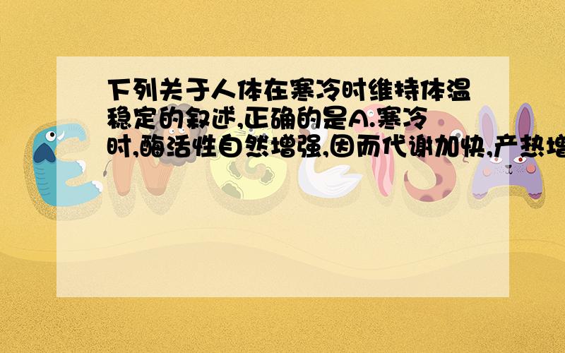 下列关于人体在寒冷时维持体温稳定的叙述,正确的是A.寒冷时,酶活性自然增强,因而代谢加快,产热增加 B.寒冷时,因产热增加,所以经皮肤所散失的热多于高温环境 C.寒冷时,经皮肤所散失的热