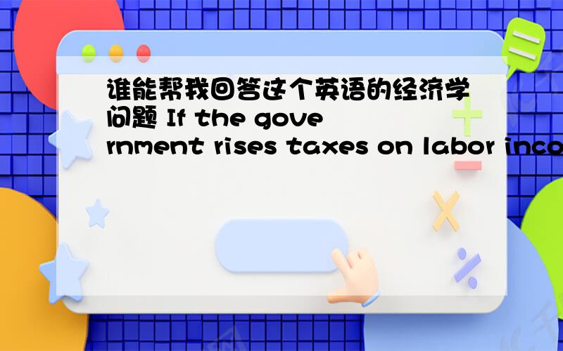 谁能帮我回答这个英语的经济学问题 If the government rises taxes on labor income and interest income,explain how potential GDP and economic growth are effected?