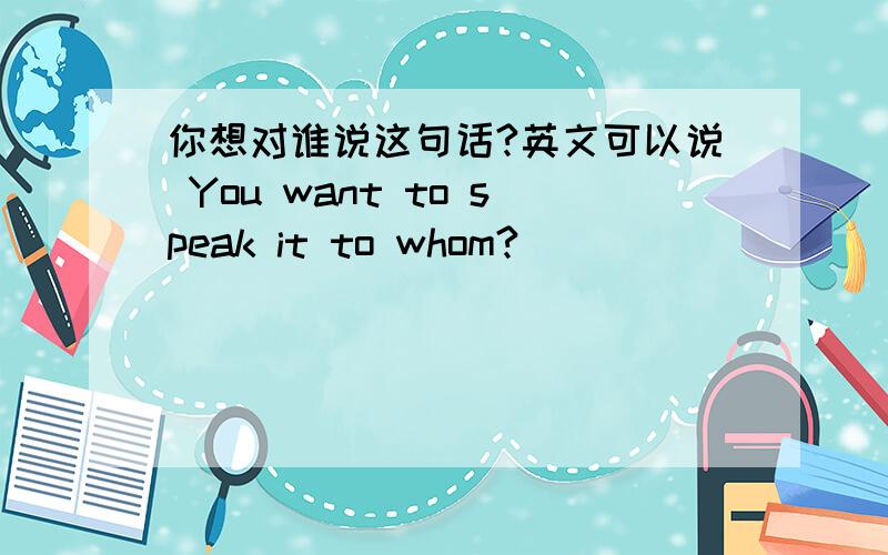 你想对谁说这句话?英文可以说 You want to speak it to whom?