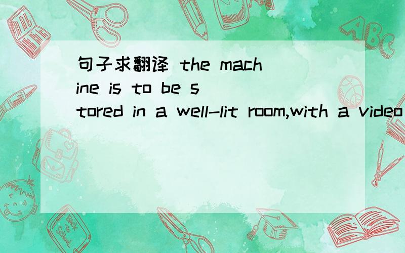 句子求翻译 the machine is to be stored in a well-lit room,with a video camera in one corner,and is to remain plugged in to an isolated electrical generator.