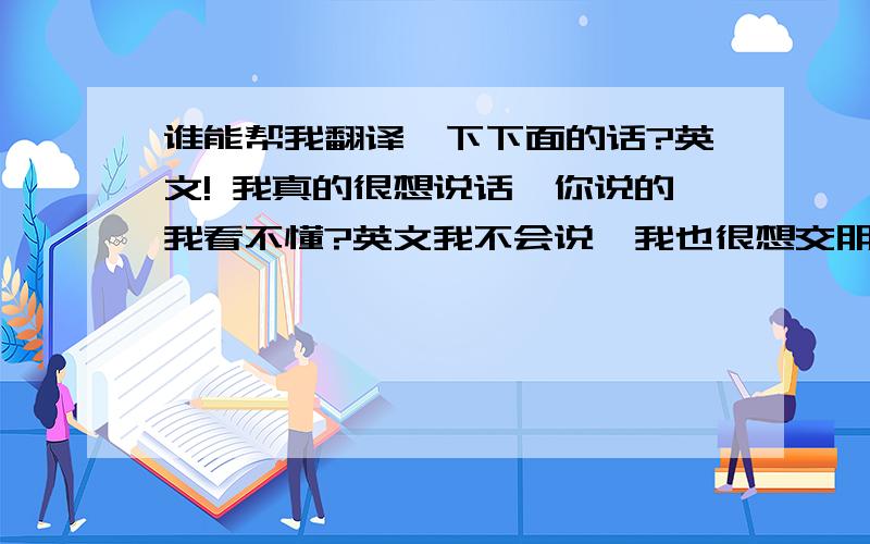 谁能帮我翻译一下下面的话?英文! 我真的很想说话,你说的我看不懂?英文我不会说,我也很想交朋友,但我们沟通不了..