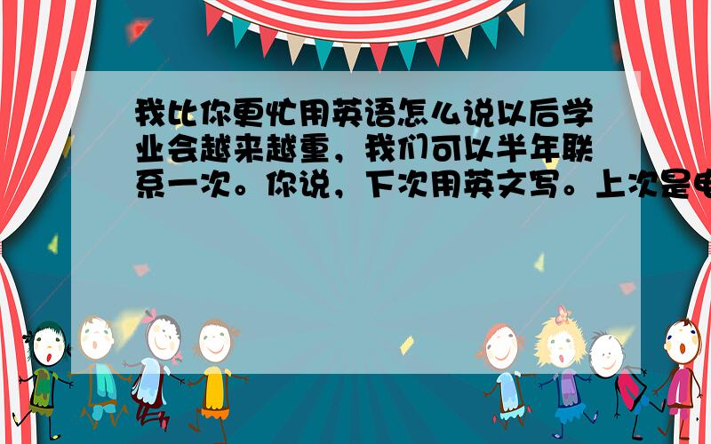 我比你更忙用英语怎么说以后学业会越来越重，我们可以半年联系一次。你说，下次用英文写。上次是电脑帮我翻译的，有许多错误。这次是我自己翻译的，如果有错，希望你能谅解。照片