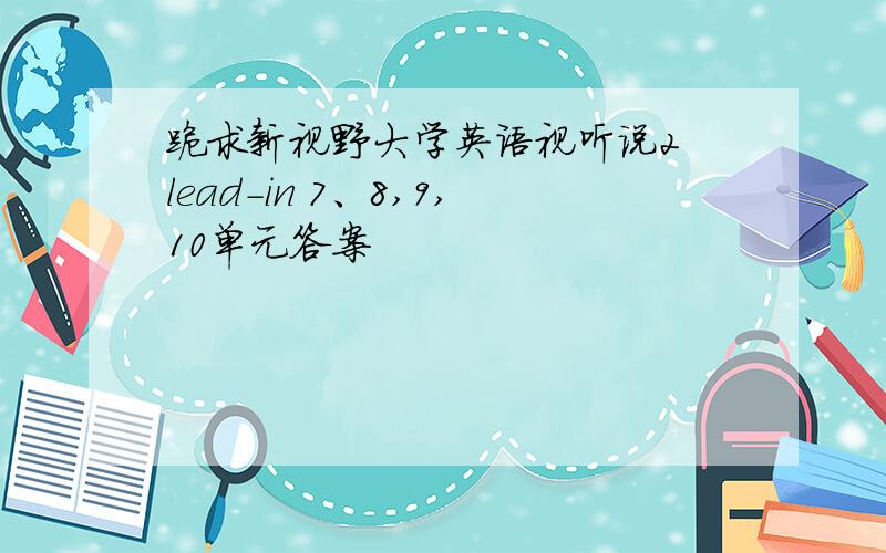 跪求新视野大学英语视听说2 lead-in 7、8,9,10单元答案