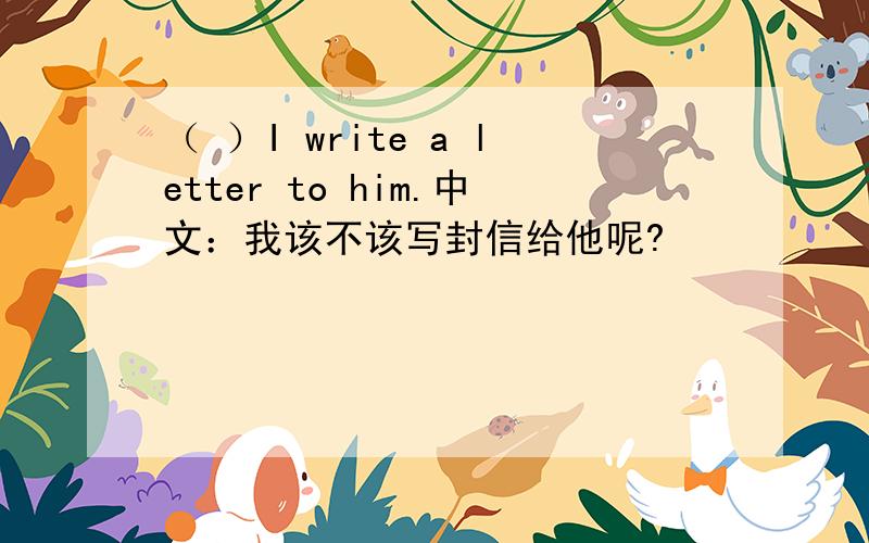 （ ）I write a letter to him.中文：我该不该写封信给他呢?