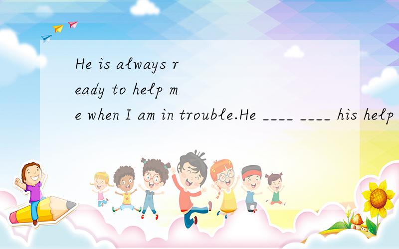 He is always ready to help me when I am in trouble.He ____ ____ his help when I am in trouble.