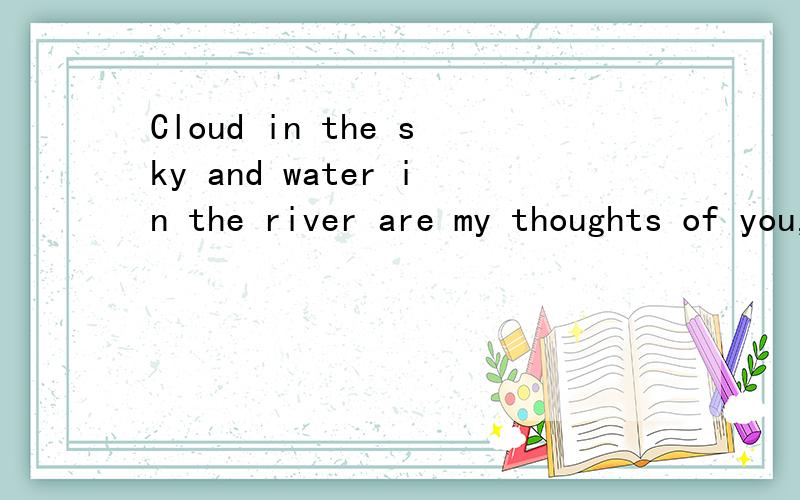 Cloud in the sky and water in the river are my thoughts of you,my love for you.The cloud float to you,the water permeates you heart,so that you will konw my thoughts and my love.Cloud in the sky and water in the river are my thoughts of you,my love f