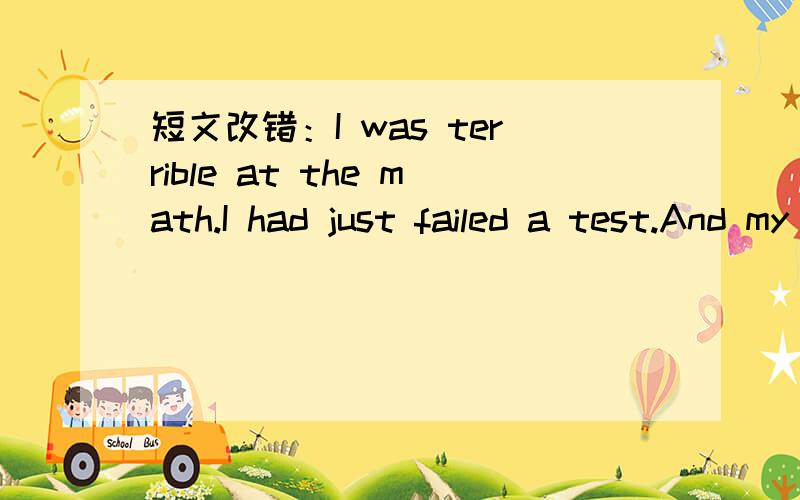 短文改错：I was terrible at the math.I had just failed a test.And my little cat had just died.I was in low spirit.My math teacher saw this and pulls me aside.He told me a time in his life when everything were going wrong.He thought,