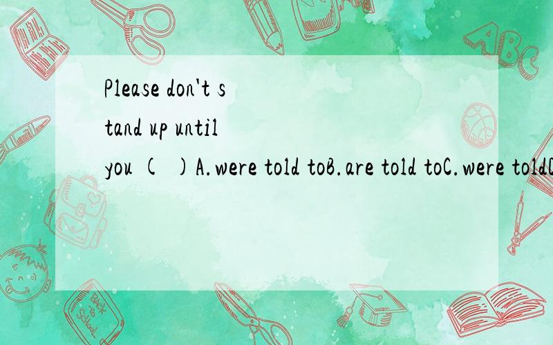 Please don't stand up until you ( )A.were told toB.are told toC.were toldD.are told答案选的是B,但我选的是D,感觉答案不对,